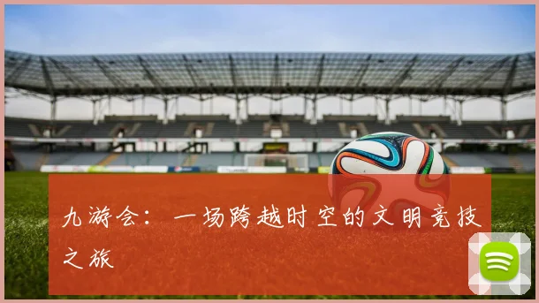 九游会：一场跨越时空的文明竞技之旅